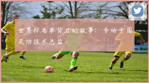 世界杯名单背后的故事：专访中国足协技术总监