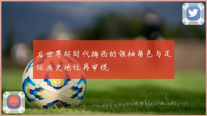 后世界杯时代梅西的领袖角色与足坛历史地位再审视