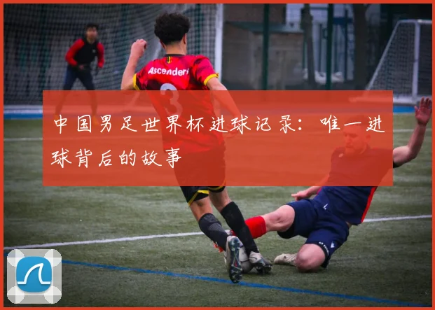 中国男足世界杯进球记录：唯一进球背后的故事